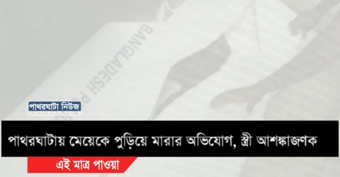 পাথরঘাটায় মেয়েকে পুড়িয়ে মারার অভিযোগ, স্ত্রী আশঙ্কাজণক( ভিডিও)